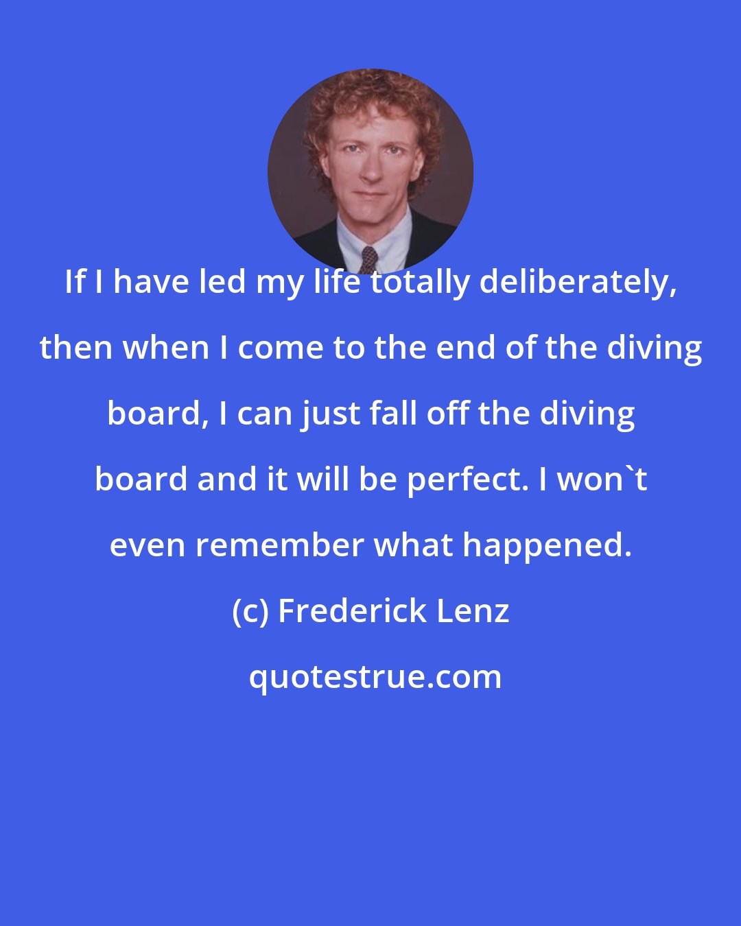 Frederick Lenz: If I have led my life totally deliberately, then when I come to the end of the diving board, I can just fall off the diving board and it will be perfect. I won't even remember what happened.