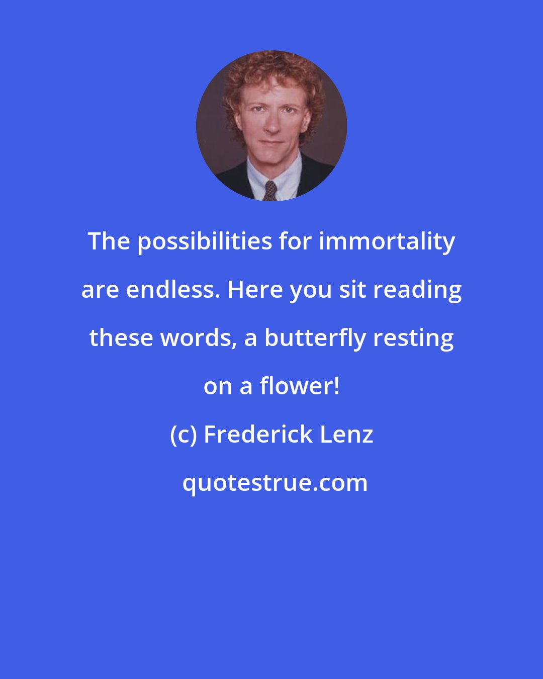 Frederick Lenz: The possibilities for immortality are endless. Here you sit reading these words, a butterfly resting on a flower!