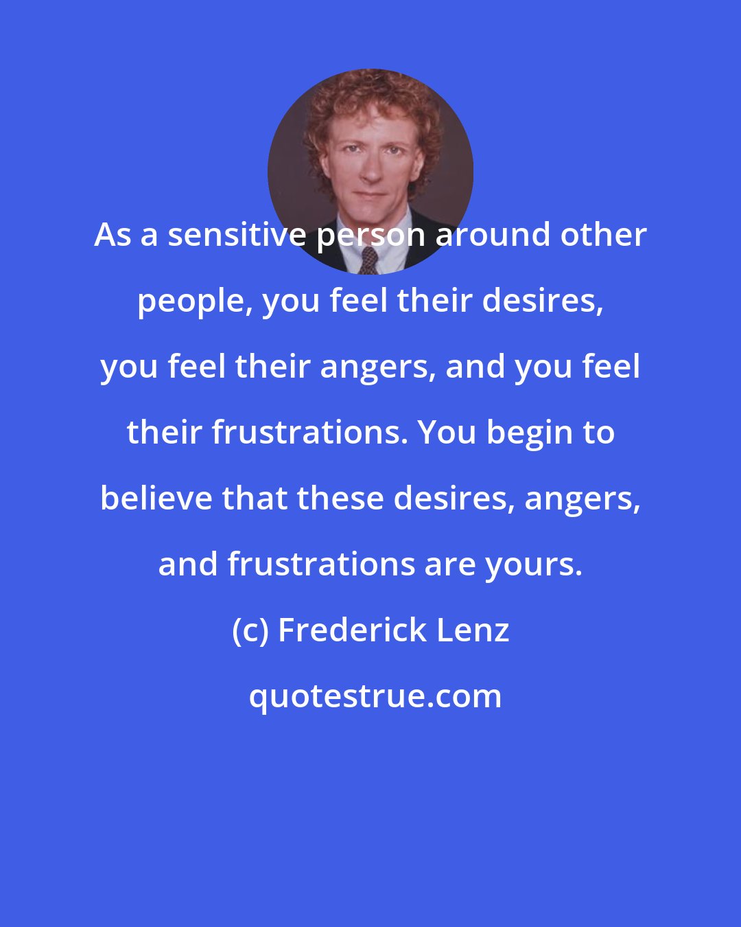 Frederick Lenz: As a sensitive person around other people, you feel their desires, you feel their angers, and you feel their frustrations. You begin to believe that these desires, angers, and frustrations are yours.