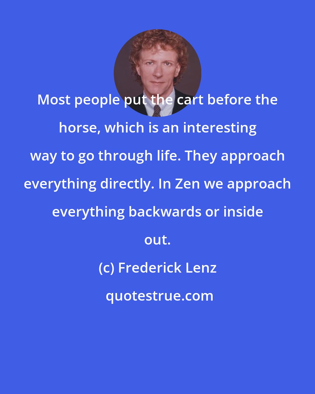Frederick Lenz: Most people put the cart before the horse, which is an interesting way to go through life. They approach everything directly. In Zen we approach everything backwards or inside out.