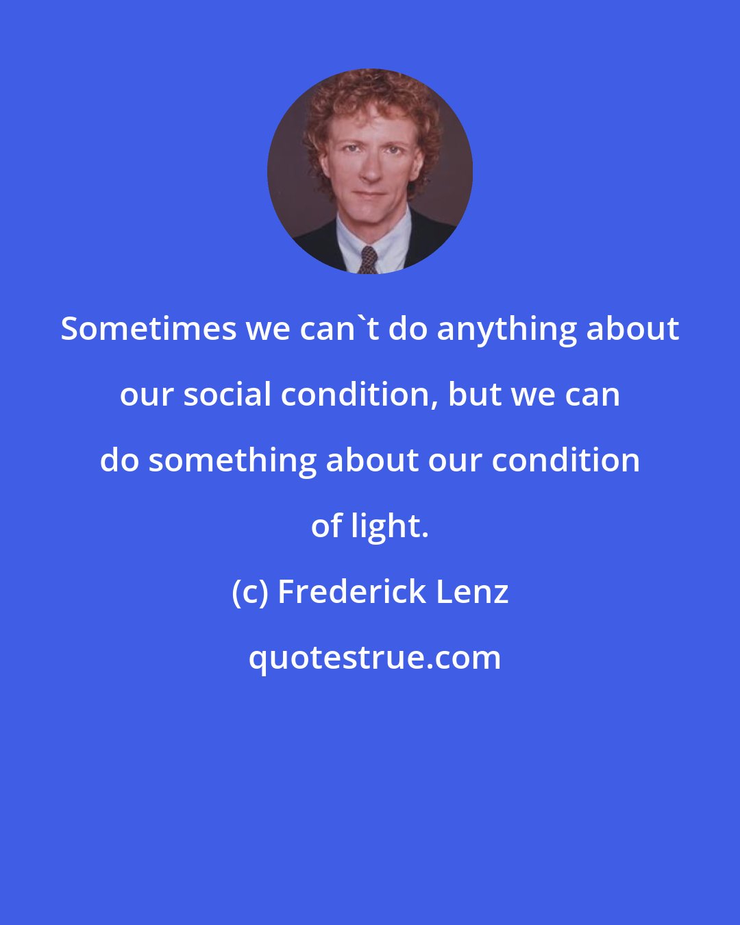 Frederick Lenz: Sometimes we can't do anything about our social condition, but we can do something about our condition of light.