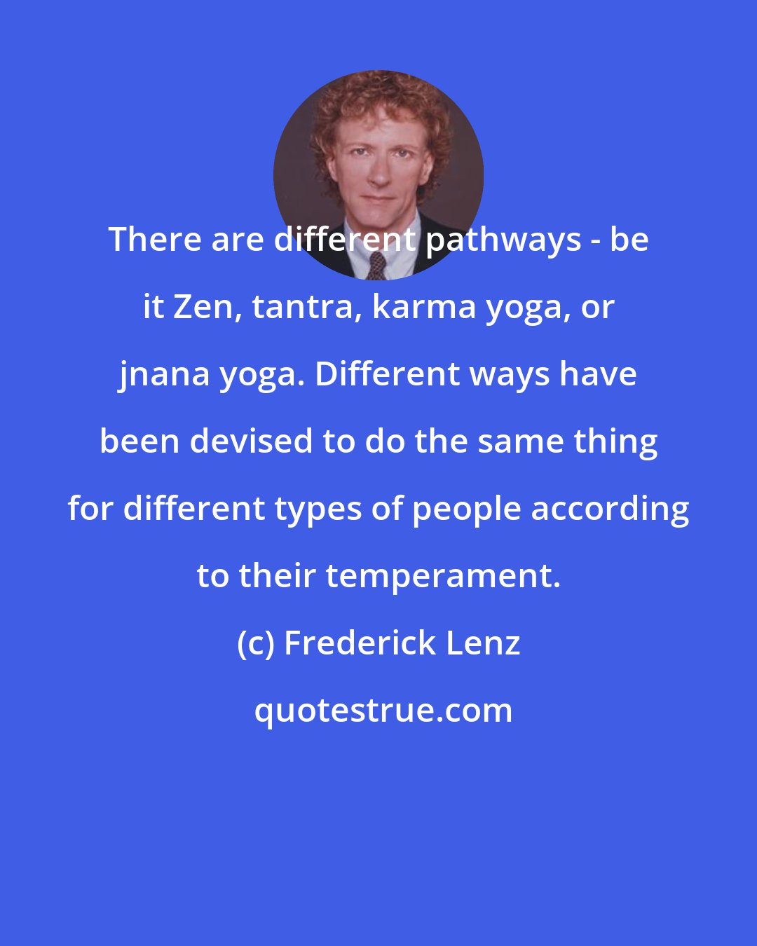 Frederick Lenz: There are different pathways - be it Zen, tantra, karma yoga, or jnana yoga. Different ways have been devised to do the same thing for different types of people according to their temperament.