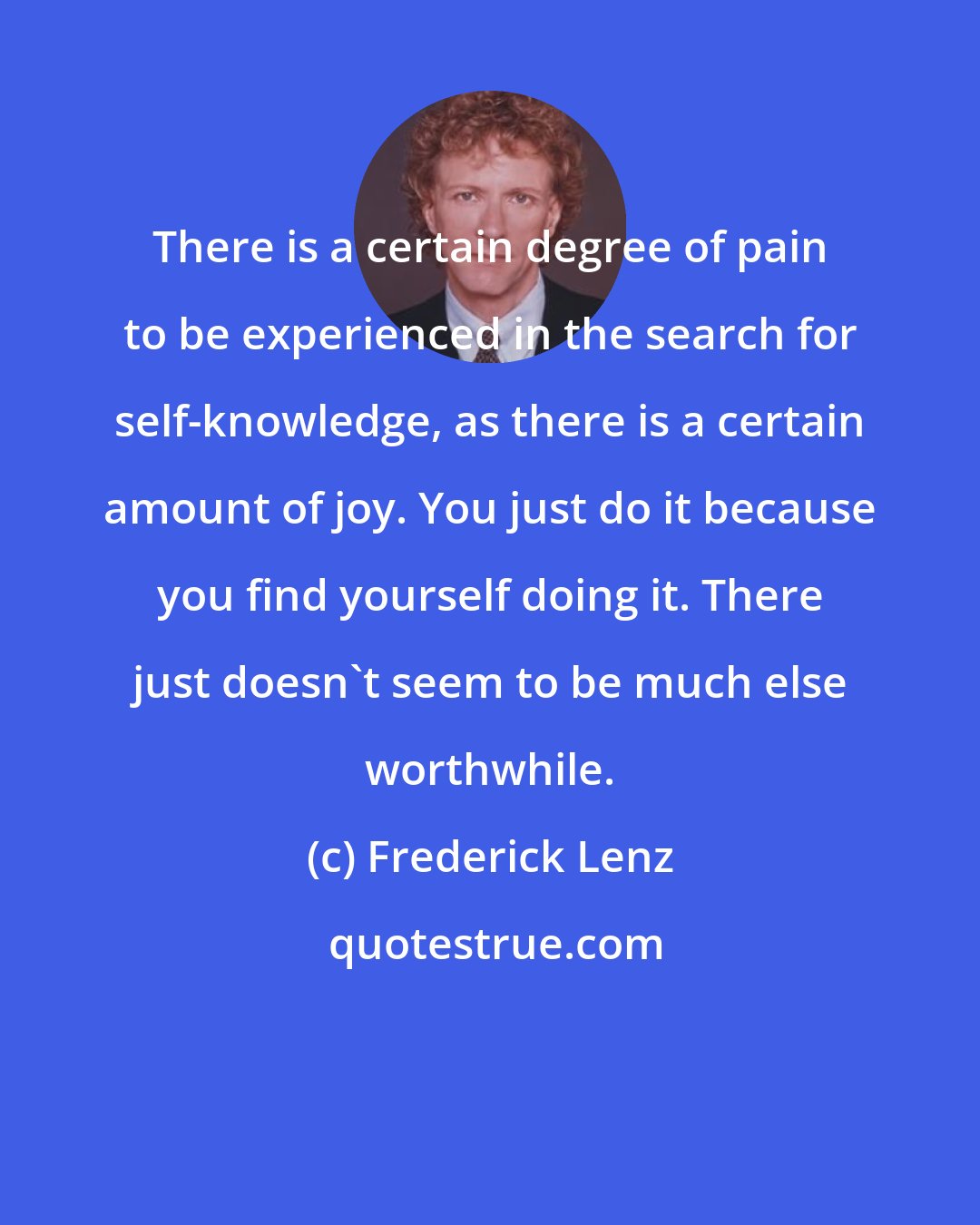 Frederick Lenz: There is a certain degree of pain to be experienced in the search for self-knowledge, as there is a certain amount of joy. You just do it because you find yourself doing it. There just doesn't seem to be much else worthwhile.
