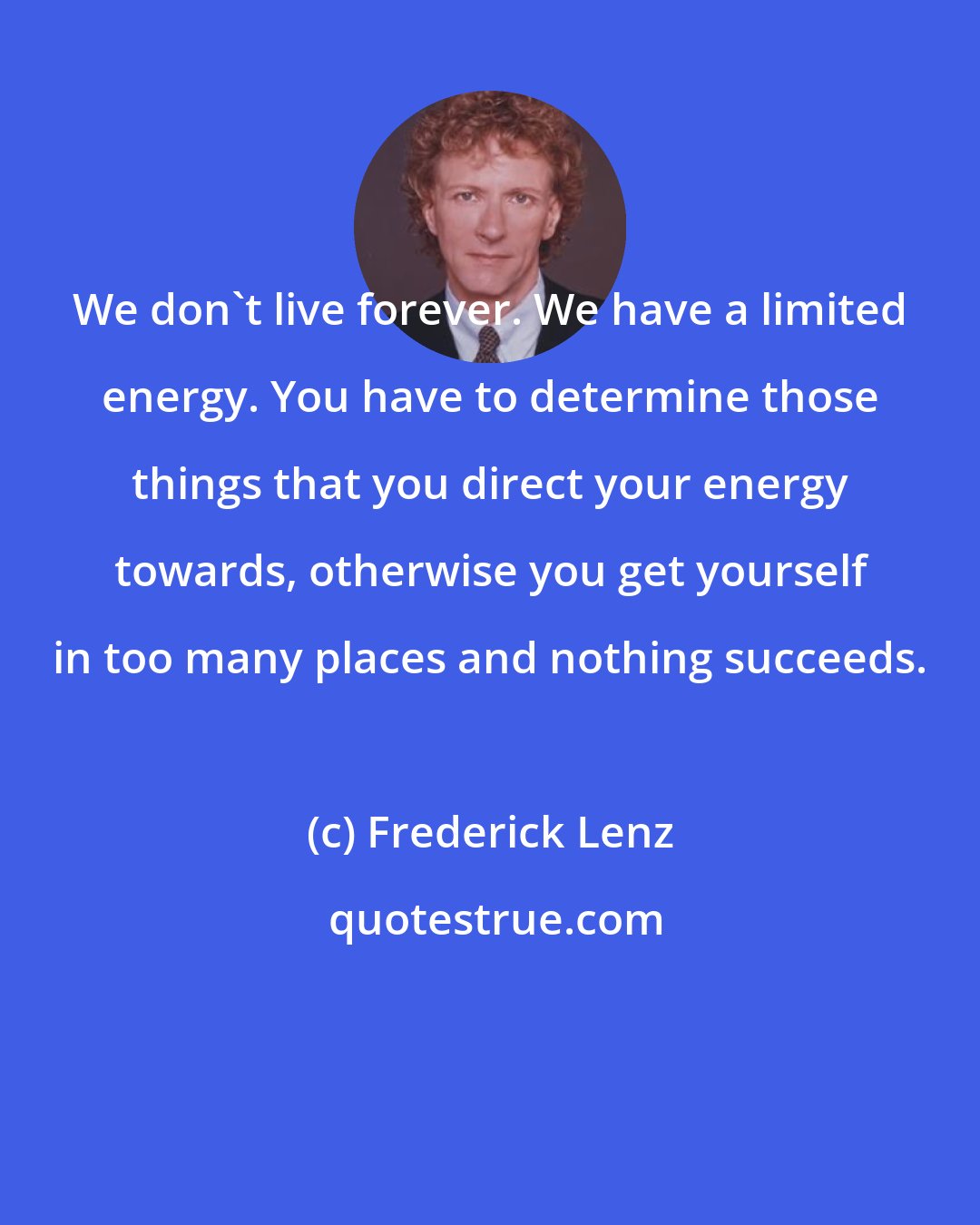 Frederick Lenz: We don't live forever. We have a limited energy. You have to determine those things that you direct your energy towards, otherwise you get yourself in too many places and nothing succeeds.