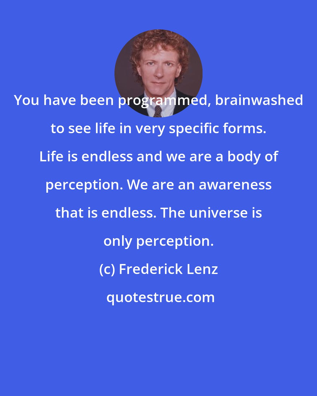 Frederick Lenz: You have been programmed, brainwashed to see life in very specific forms. Life is endless and we are a body of perception. We are an awareness that is endless. The universe is only perception.