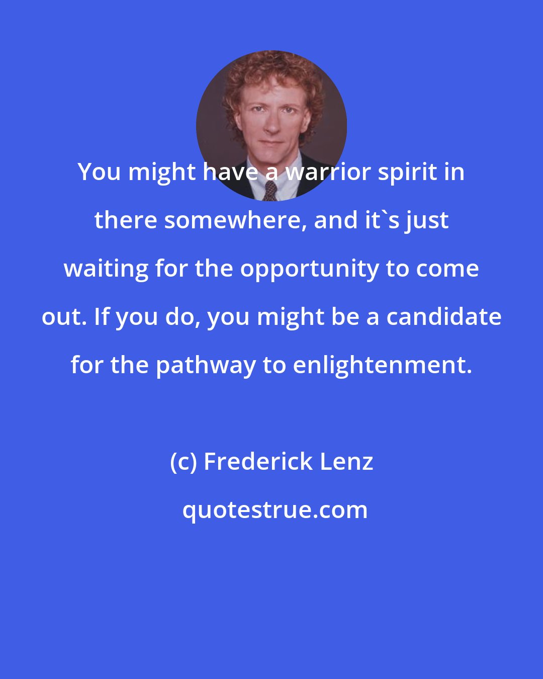 Frederick Lenz: You might have a warrior spirit in there somewhere, and it's just waiting for the opportunity to come out. If you do, you might be a candidate for the pathway to enlightenment.