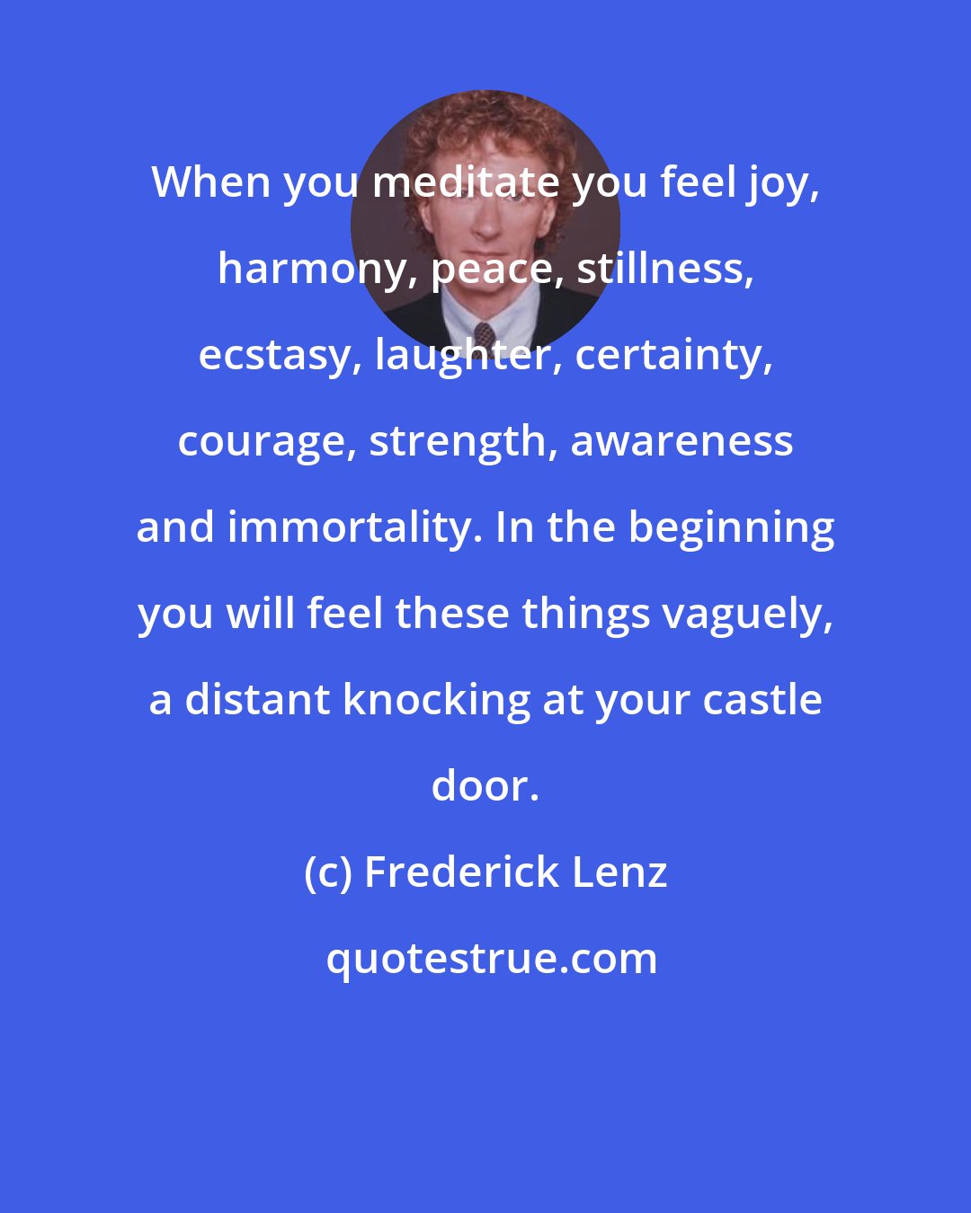 Frederick Lenz: When you meditate you feel joy, harmony, peace, stillness, ecstasy, laughter, certainty, courage, strength, awareness and immortality. In the beginning you will feel these things vaguely, a distant knocking at your castle door.