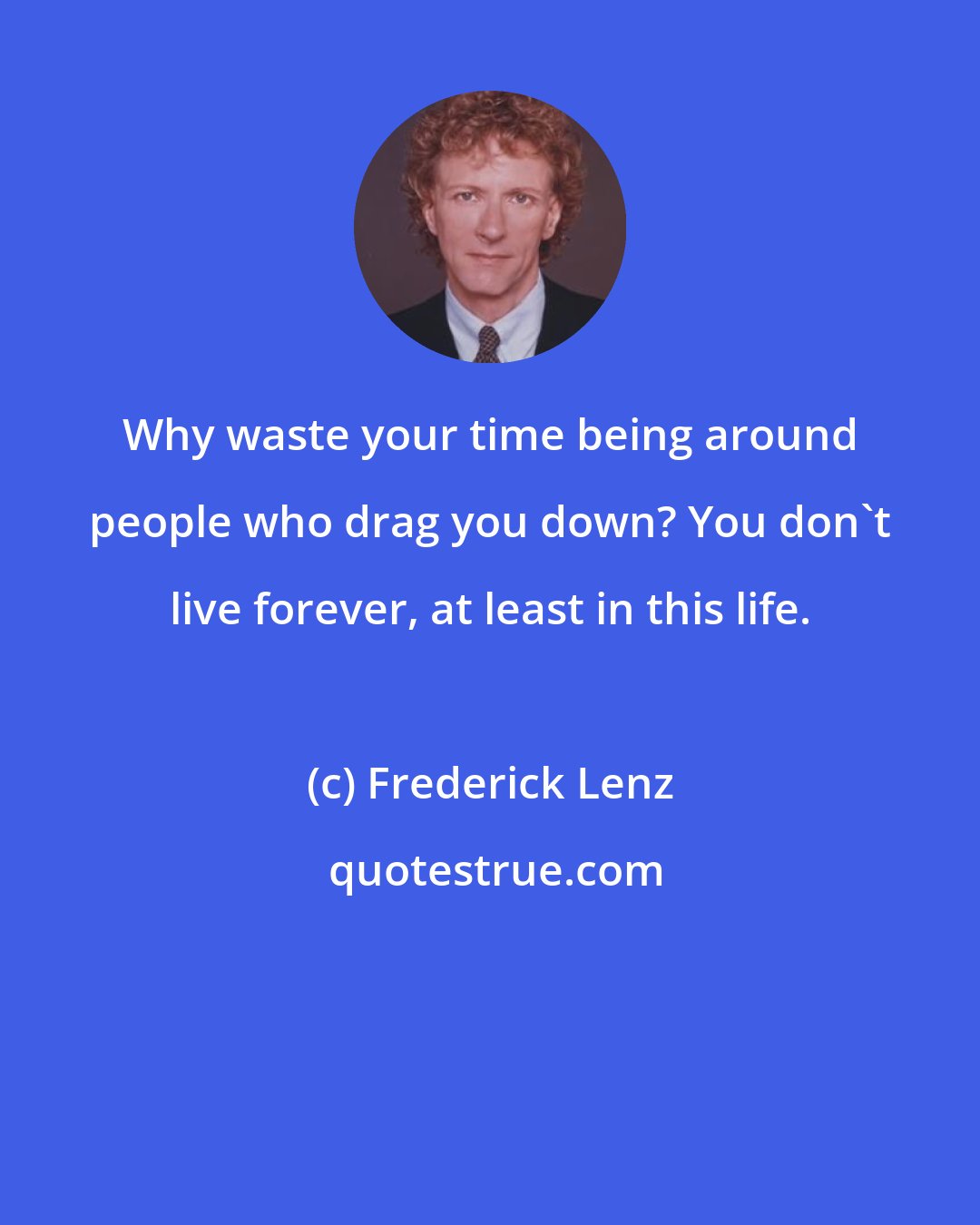 Frederick Lenz: Why waste your time being around people who drag you down? You don't live forever, at least in this life.