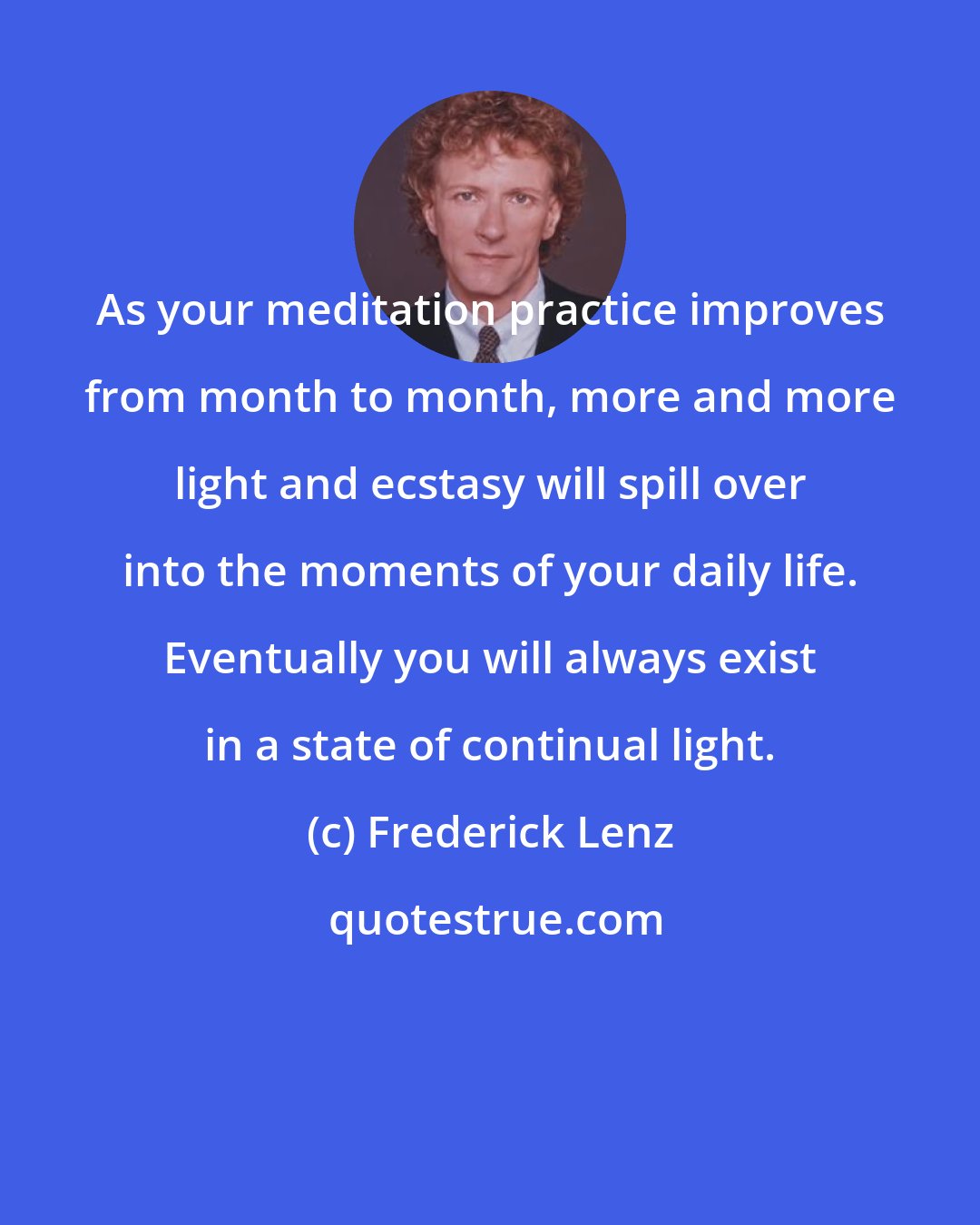 Frederick Lenz: As your meditation practice improves from month to month, more and more light and ecstasy will spill over into the moments of your daily life. Eventually you will always exist in a state of continual light.