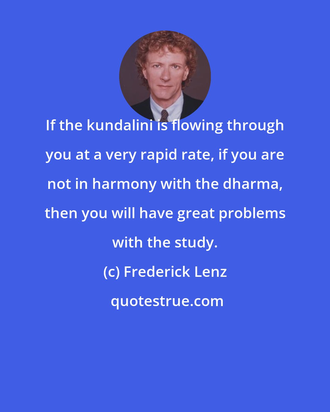 Frederick Lenz: If the kundalini is flowing through you at a very rapid rate, if you are not in harmony with the dharma, then you will have great problems with the study.
