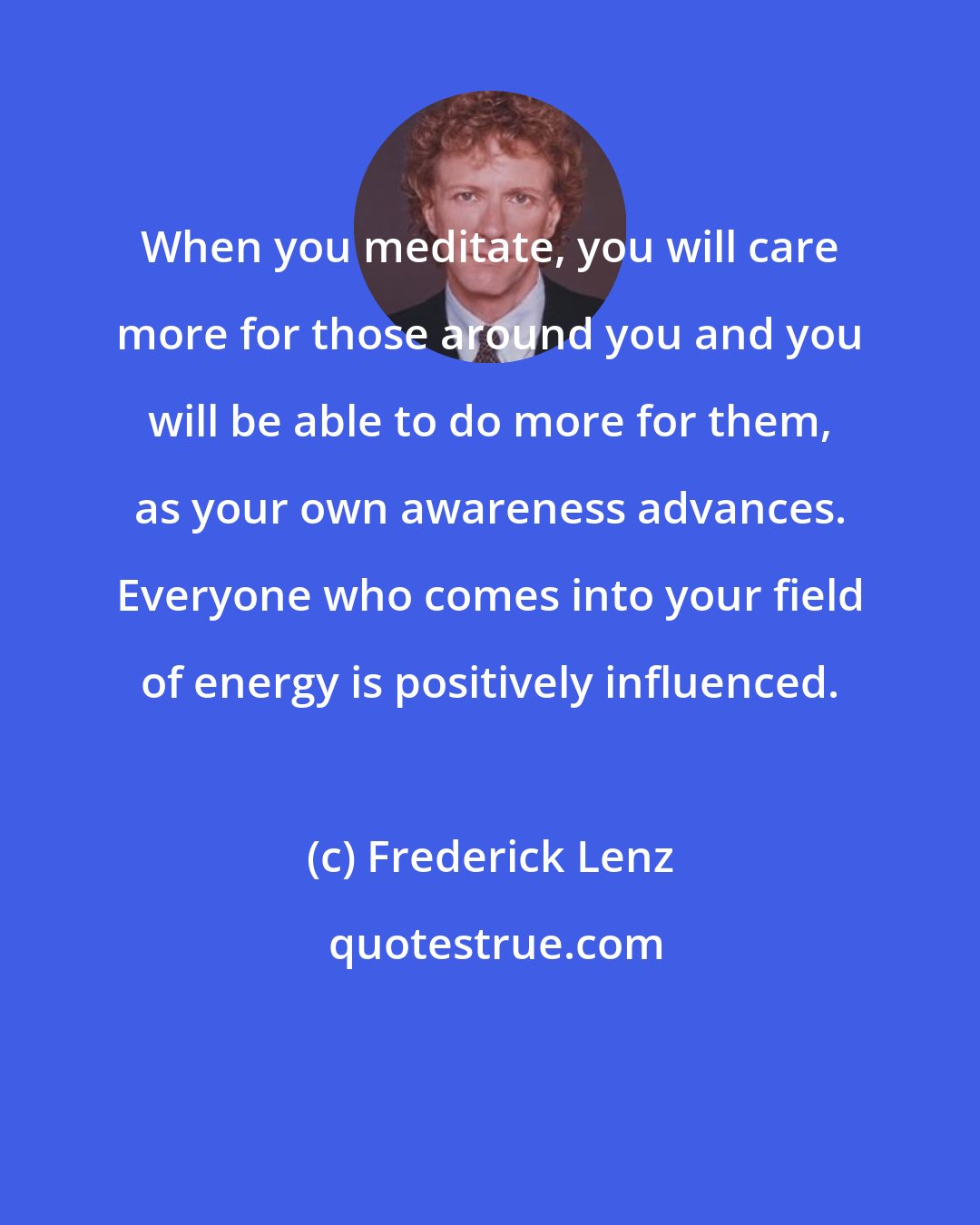 Frederick Lenz: When you meditate, you will care more for those around you and you will be able to do more for them, as your own awareness advances. Everyone who comes into your field of energy is positively influenced.