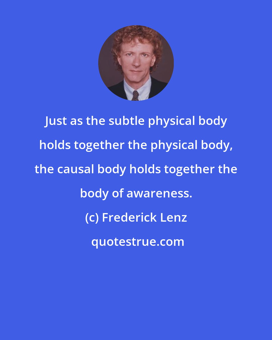 Frederick Lenz: Just as the subtle physical body holds together the physical body, the causal body holds together the body of awareness.