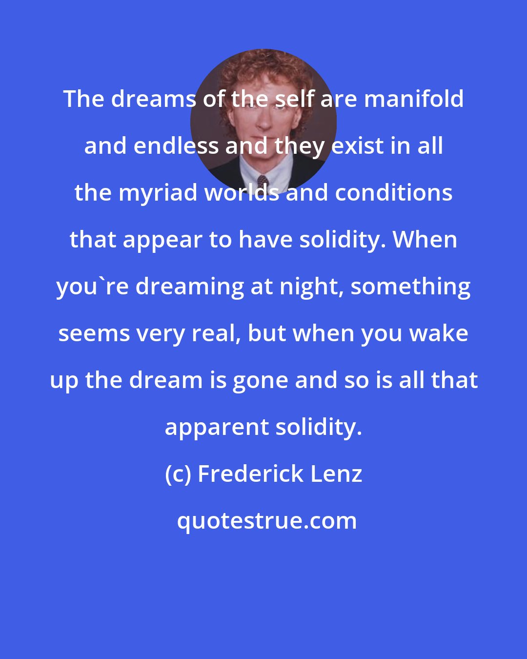 Frederick Lenz: The dreams of the self are manifold and endless and they exist in all the myriad worlds and conditions that appear to have solidity. When you're dreaming at night, something seems very real, but when you wake up the dream is gone and so is all that apparent solidity.