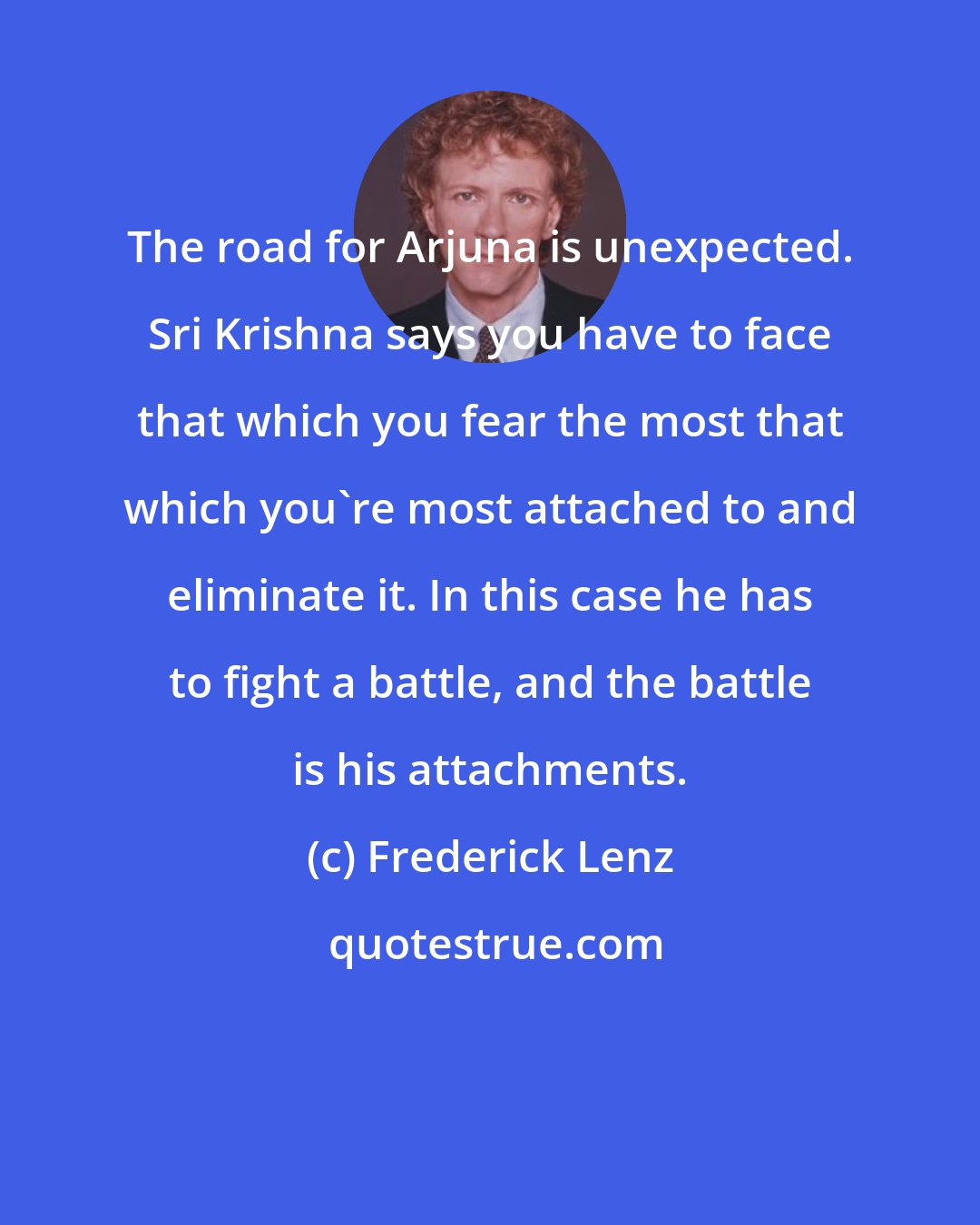 Frederick Lenz: The road for Arjuna is unexpected. Sri Krishna says you have to face that which you fear the most that which you're most attached to and eliminate it. In this case he has to fight a battle, and the battle is his attachments.
