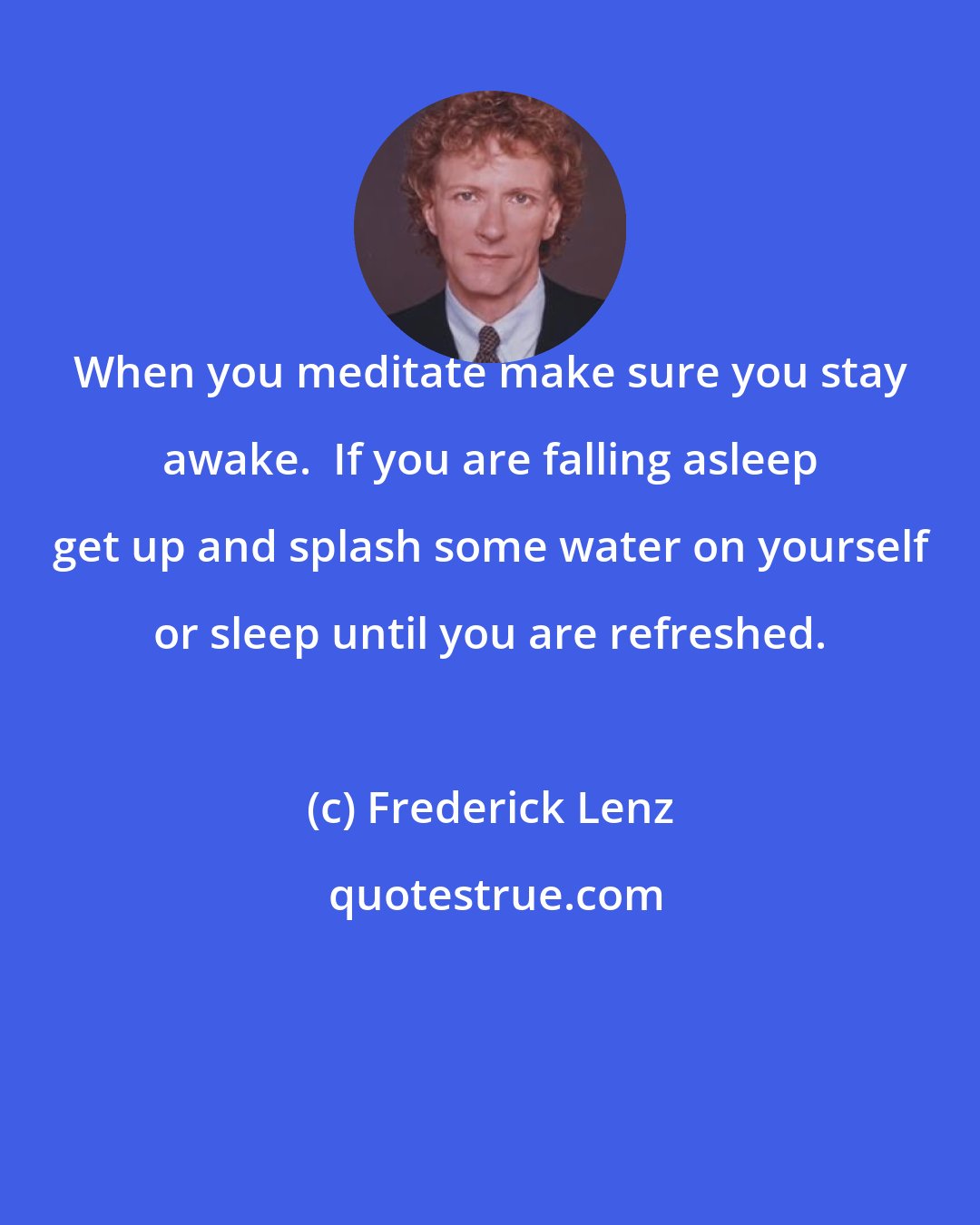 Frederick Lenz: When you meditate make sure you stay awake.  If you are falling asleep get up and splash some water on yourself or sleep until you are refreshed.