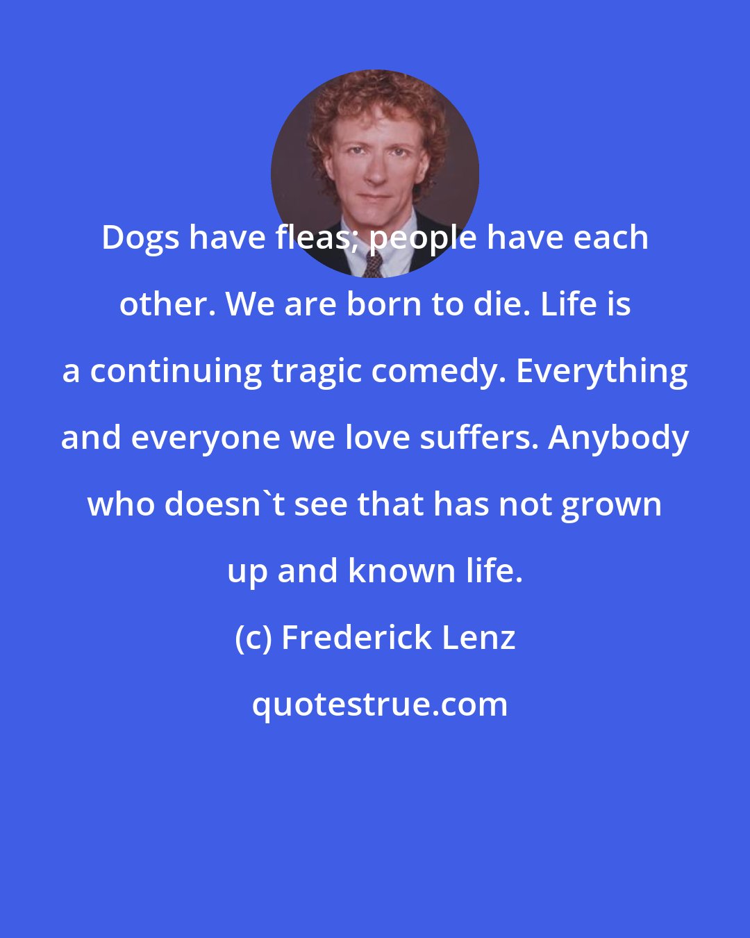 Frederick Lenz: Dogs have fleas; people have each other. We are born to die. Life is a continuing tragic comedy. Everything and everyone we love suffers. Anybody who doesn't see that has not grown up and known life.
