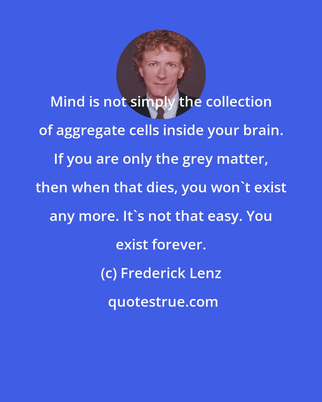Frederick Lenz: Mind is not simply the collection of aggregate cells inside your brain. If you are only the grey matter, then when that dies, you won't exist any more. It's not that easy. You exist forever.