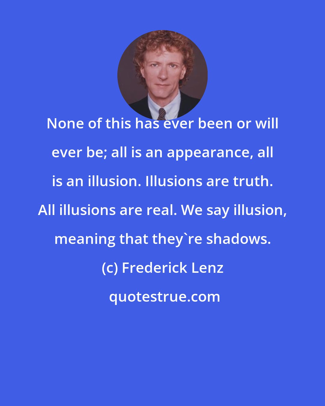 Frederick Lenz: None of this has ever been or will ever be; all is an appearance, all is an illusion. Illusions are truth. All illusions are real. We say illusion, meaning that they're shadows.
