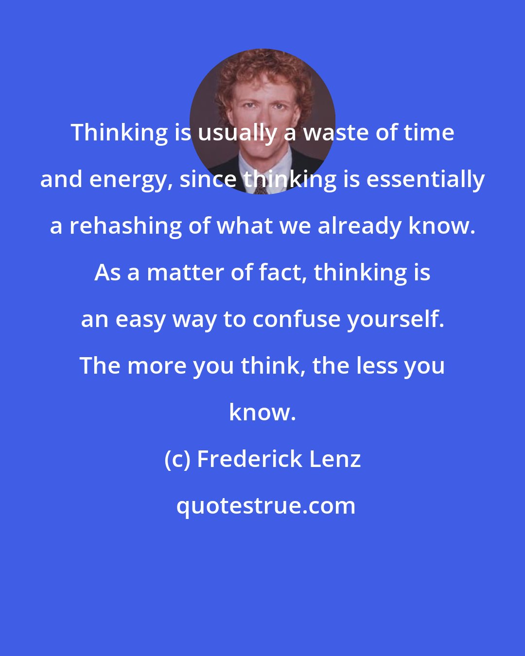 Frederick Lenz: Thinking is usually a waste of time and energy, since thinking is essentially a rehashing of what we already know. As a matter of fact, thinking is an easy way to confuse yourself. The more you think, the less you know.