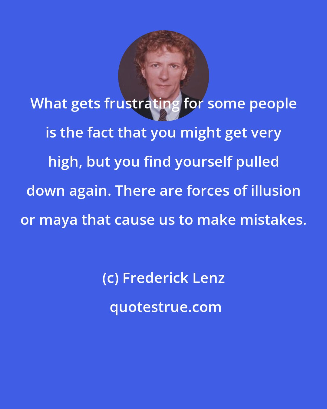 Frederick Lenz: What gets frustrating for some people is the fact that you might get very high, but you find yourself pulled down again. There are forces of illusion or maya that cause us to make mistakes.