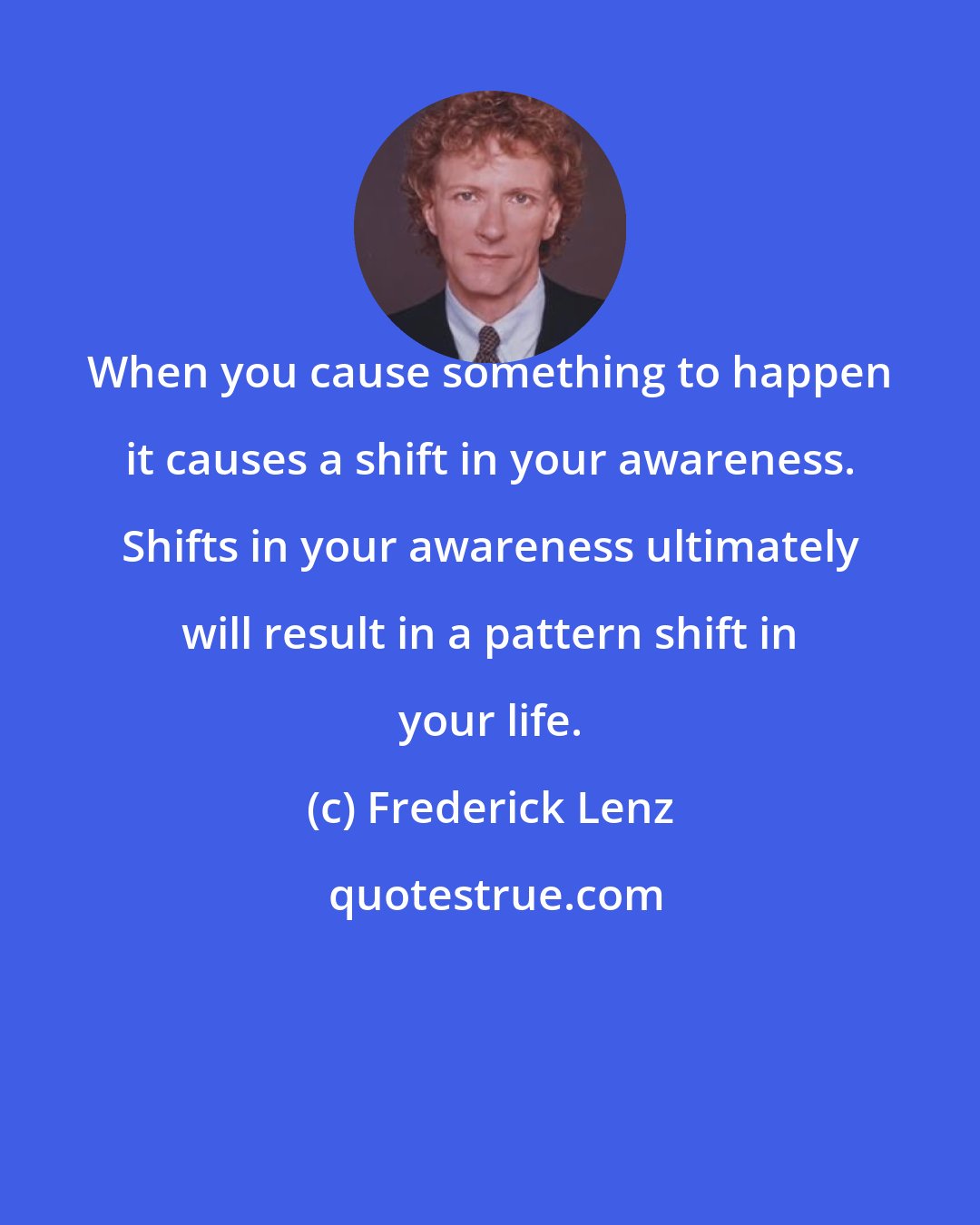 Frederick Lenz: When you cause something to happen it causes a shift in your awareness. Shifts in your awareness ultimately will result in a pattern shift in your life.