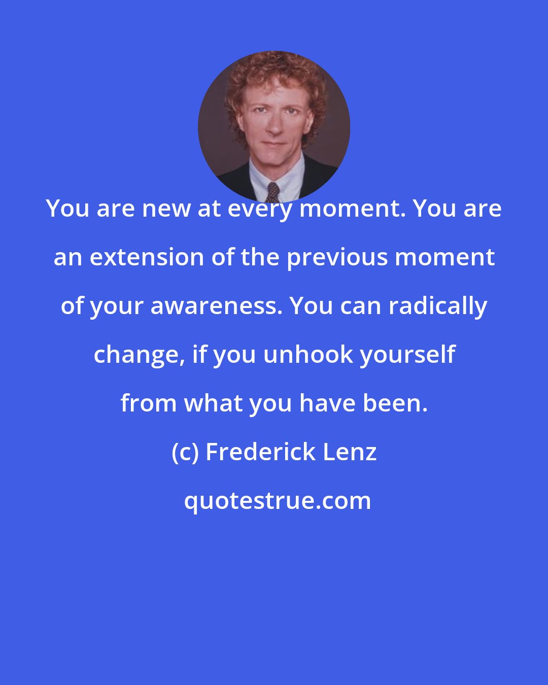 Frederick Lenz: You are new at every moment. You are an extension of the previous moment of your awareness. You can radically change, if you unhook yourself from what you have been.