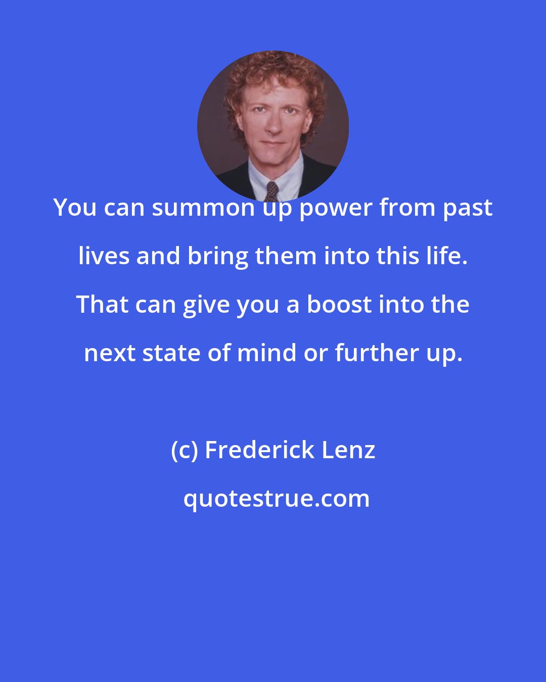 Frederick Lenz: You can summon up power from past lives and bring them into this life. That can give you a boost into the next state of mind or further up.
