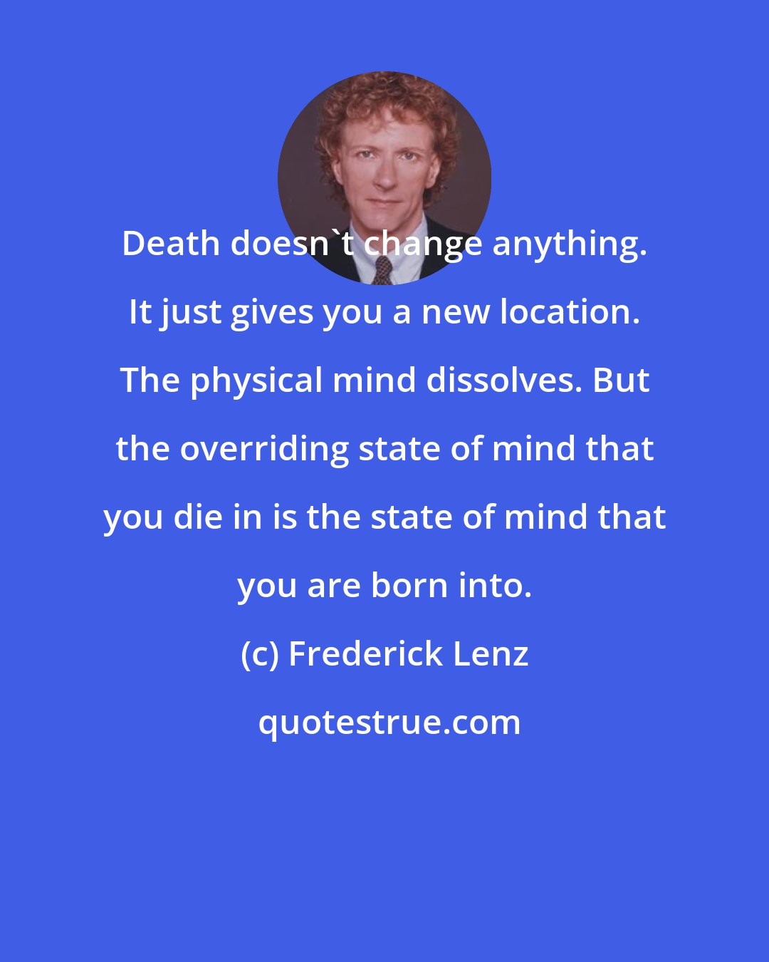 Frederick Lenz: Death doesn't change anything. It just gives you a new location. The physical mind dissolves. But the overriding state of mind that you die in is the state of mind that you are born into.
