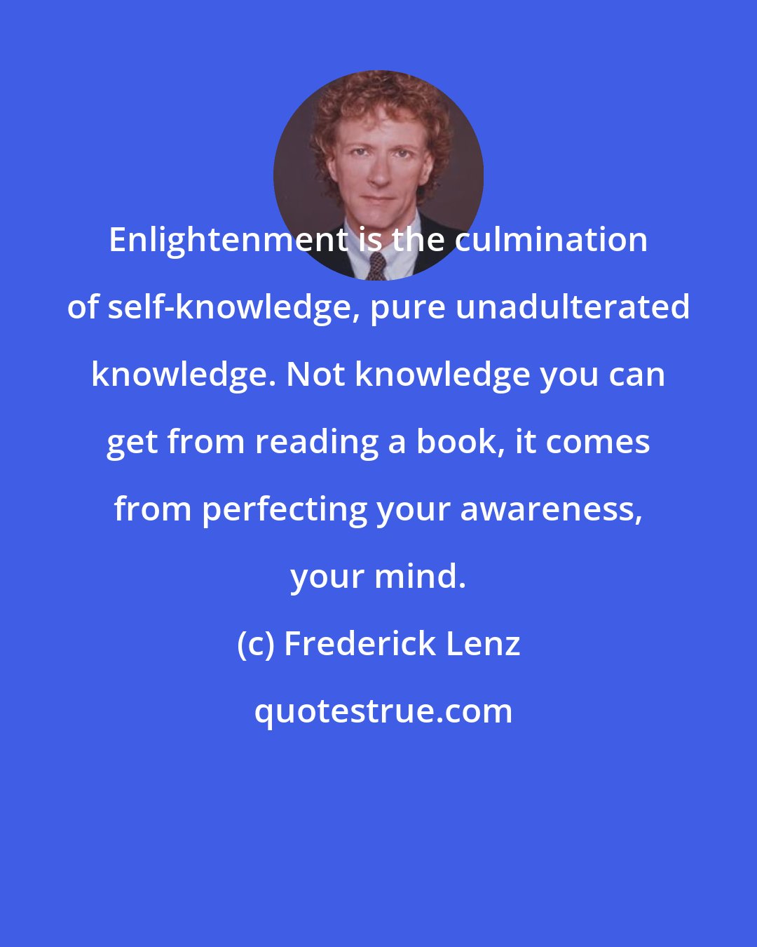 Frederick Lenz: Enlightenment is the culmination of self-knowledge, pure unadulterated knowledge. Not knowledge you can get from reading a book, it comes from perfecting your awareness, your mind.