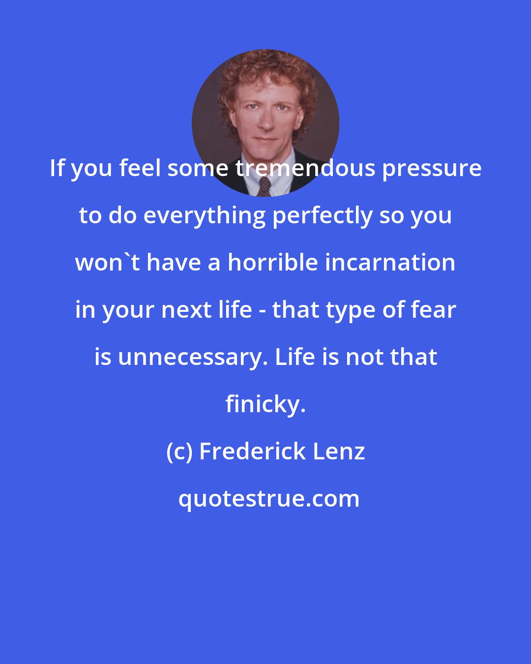 Frederick Lenz: If you feel some tremendous pressure to do everything perfectly so you won't have a horrible incarnation in your next life - that type of fear is unnecessary. Life is not that finicky.