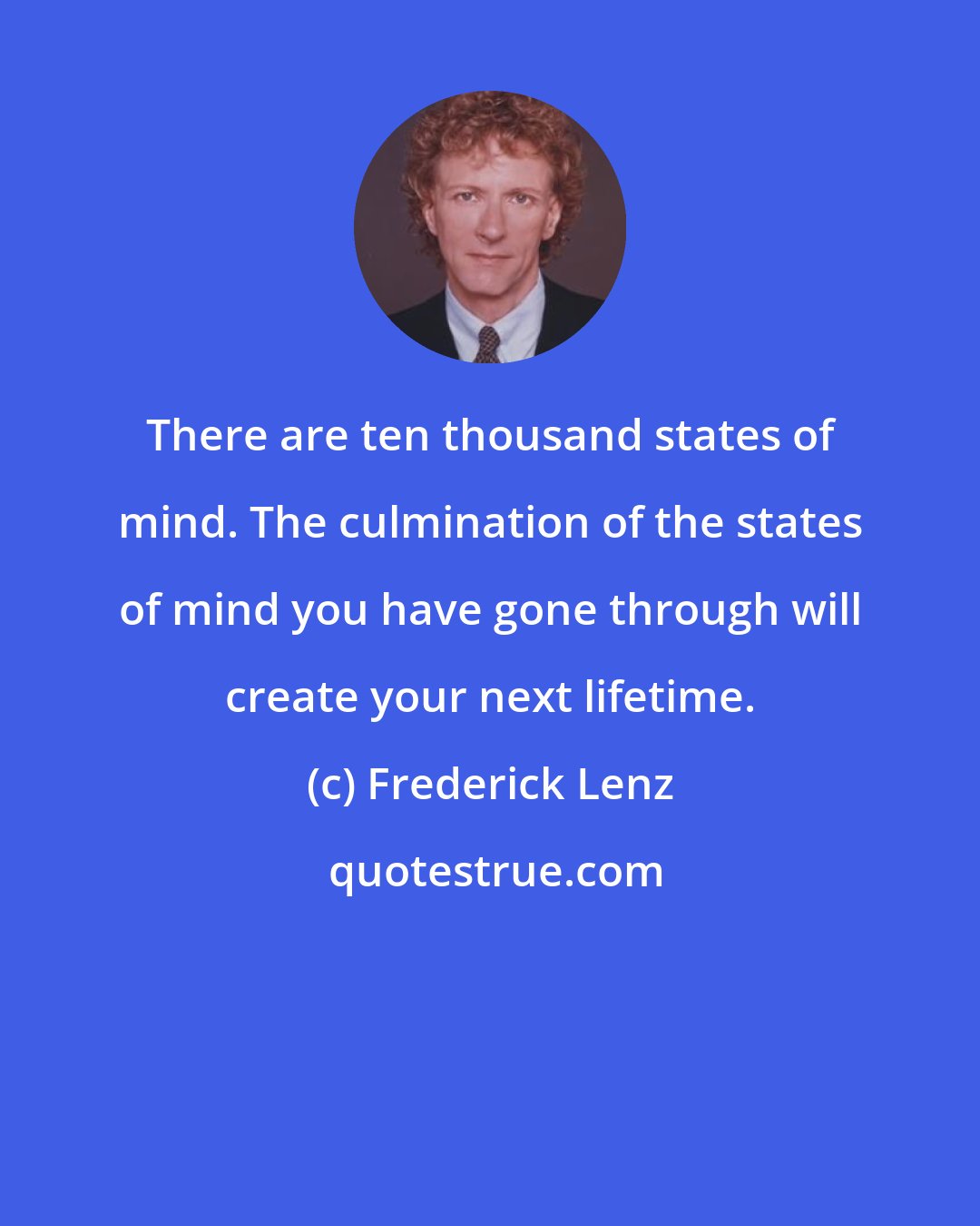 Frederick Lenz: There are ten thousand states of mind. The culmination of the states of mind you have gone through will create your next lifetime.