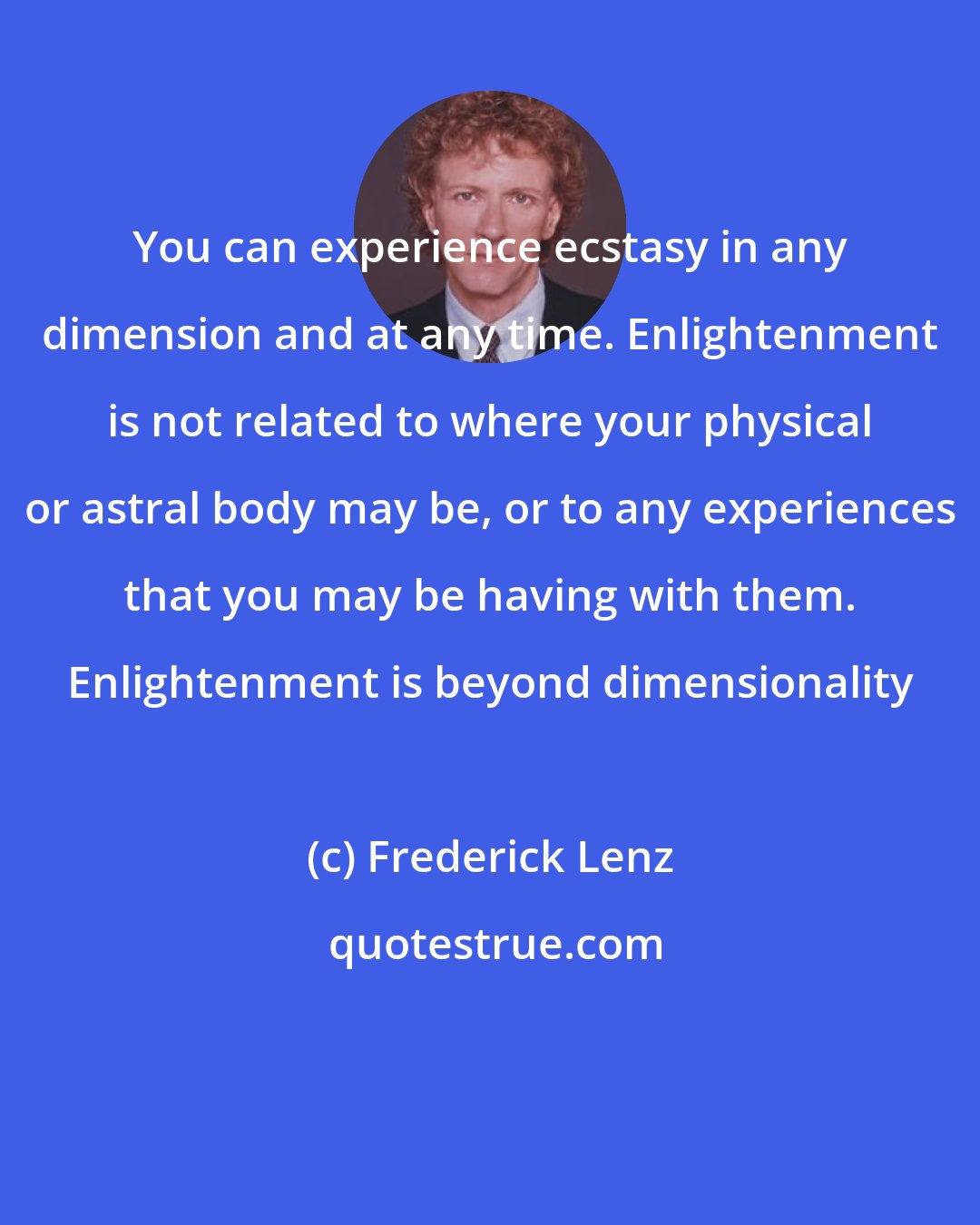 Frederick Lenz: You can experience ecstasy in any dimension and at any time. Enlightenment is not related to where your physical or astral body may be, or to any experiences that you may be having with them. Enlightenment is beyond dimensionality