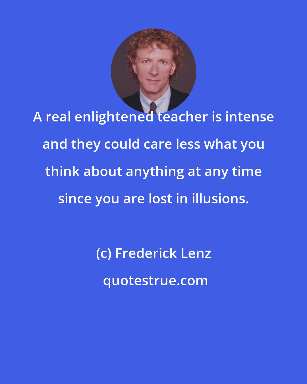 Frederick Lenz: A real enlightened teacher is intense and they could care less what you think about anything at any time since you are lost in illusions.