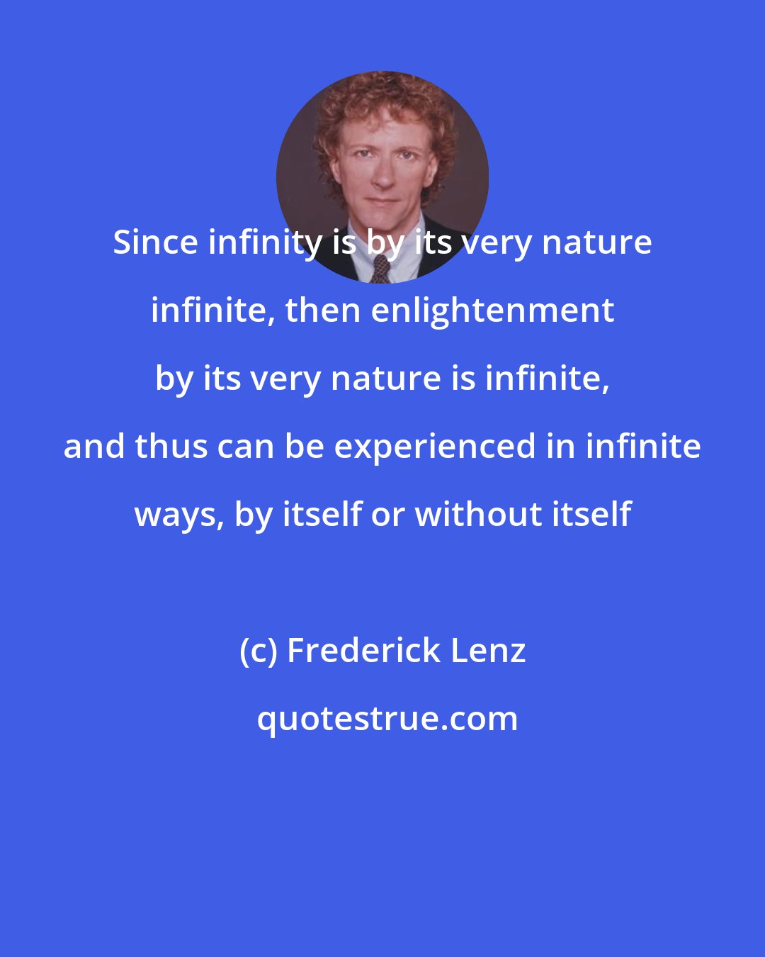 Frederick Lenz: Since infinity is by its very nature infinite, then enlightenment by its very nature is infinite, and thus can be experienced in infinite ways, by itself or without itself