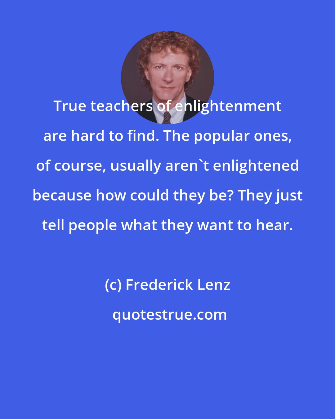 Frederick Lenz: True teachers of enlightenment are hard to find. The popular ones, of course, usually aren't enlightened because how could they be? They just tell people what they want to hear.