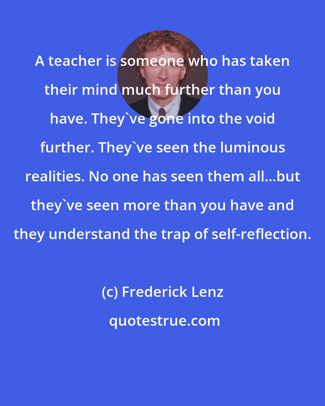 Frederick Lenz: A teacher is someone who has taken their mind much further than you have. They've gone into the void further. They've seen the luminous realities. No one has seen them all...but they've seen more than you have and they understand the trap of self-reflection.