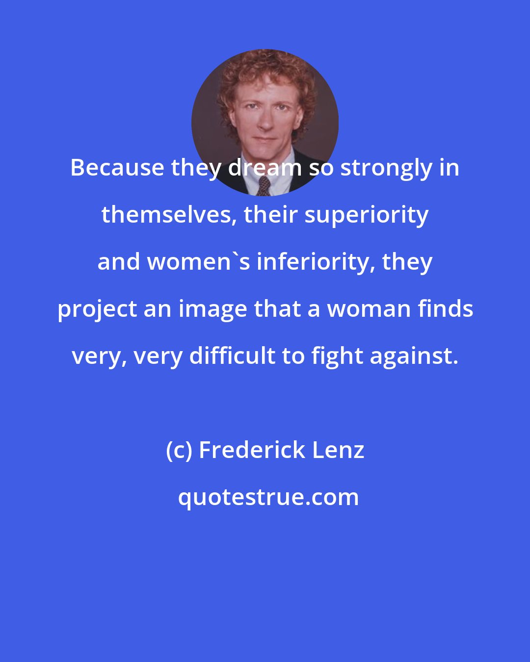 Frederick Lenz: Because they dream so strongly in themselves, their superiority and women's inferiority, they project an image that a woman finds very, very difficult to fight against.