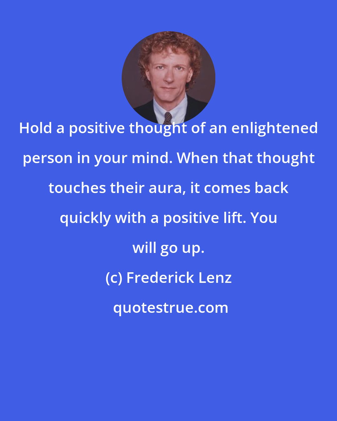 Frederick Lenz: Hold a positive thought of an enlightened person in your mind. When that thought touches their aura, it comes back quickly with a positive lift. You will go up.