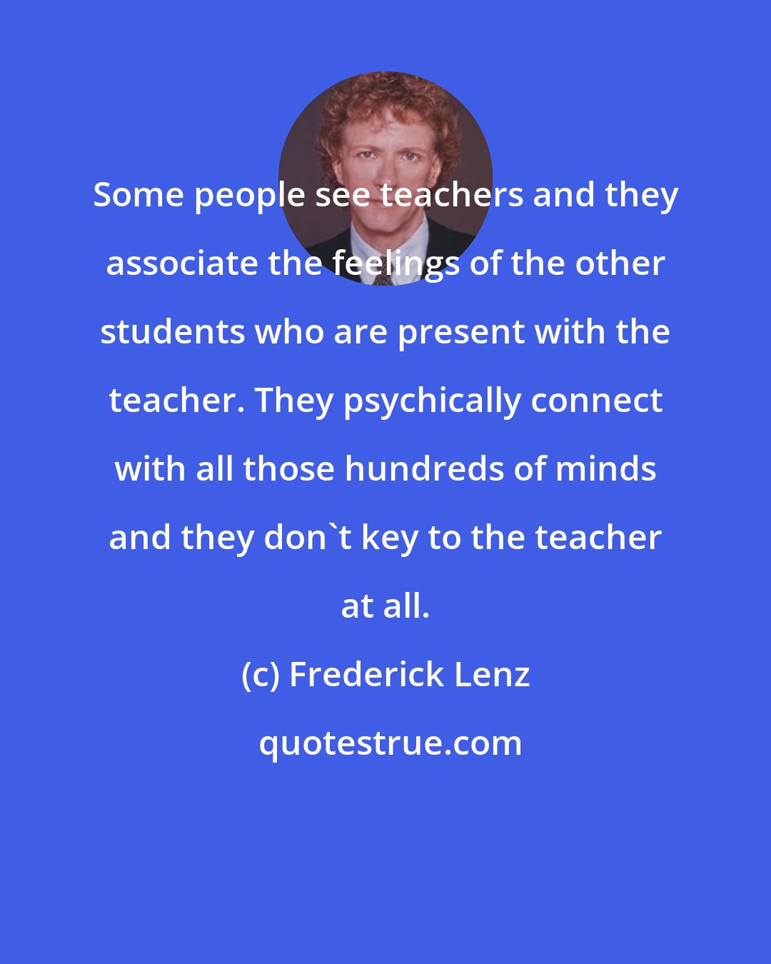Frederick Lenz: Some people see teachers and they associate the feelings of the other students who are present with the teacher. They psychically connect with all those hundreds of minds and they don't key to the teacher at all.