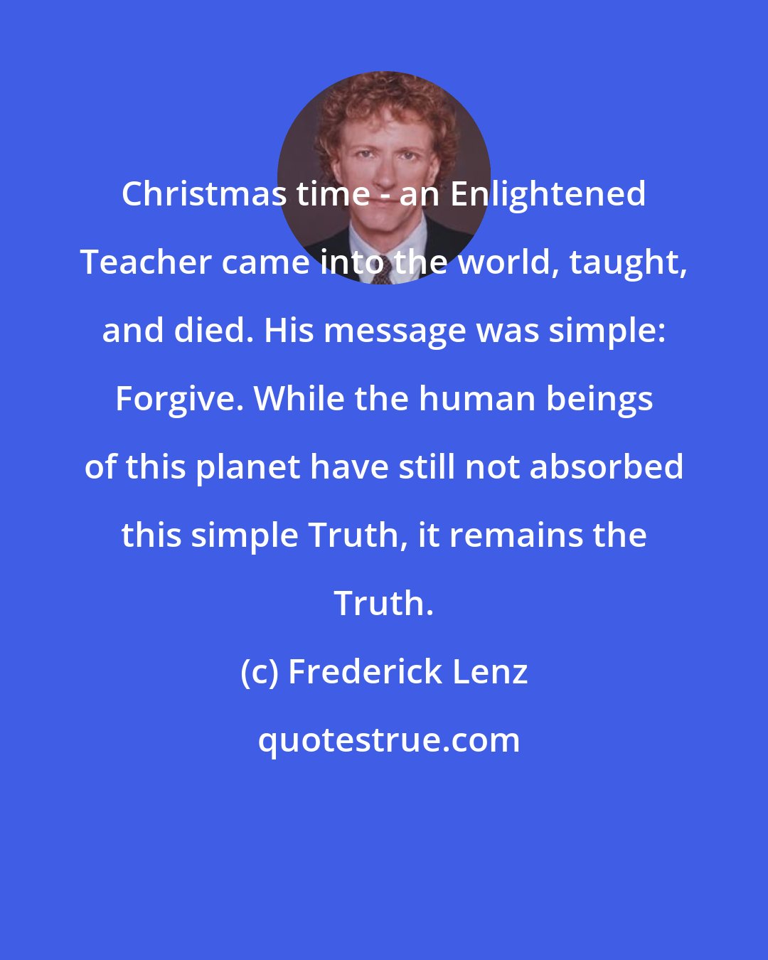 Frederick Lenz: Christmas time - an Enlightened Teacher came into the world, taught, and died. His message was simple: Forgive. While the human beings of this planet have still not absorbed this simple Truth, it remains the Truth.
