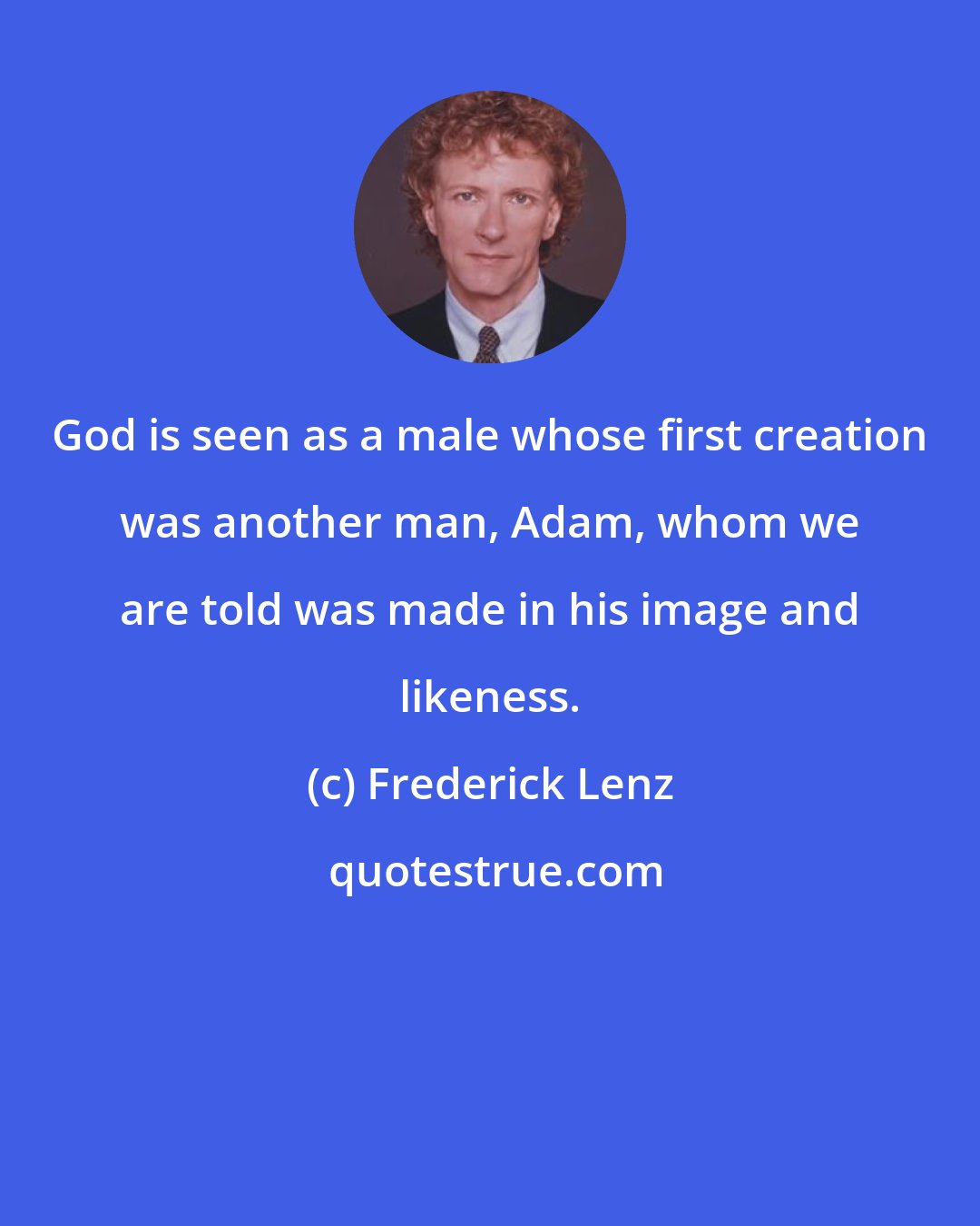 Frederick Lenz: God is seen as a male whose first creation was another man, Adam, whom we are told was made in his image and likeness.
