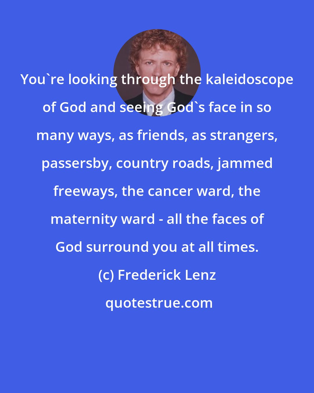 Frederick Lenz: You're looking through the kaleidoscope of God and seeing God's face in so many ways, as friends, as strangers, passersby, country roads, jammed freeways, the cancer ward, the maternity ward - all the faces of God surround you at all times.