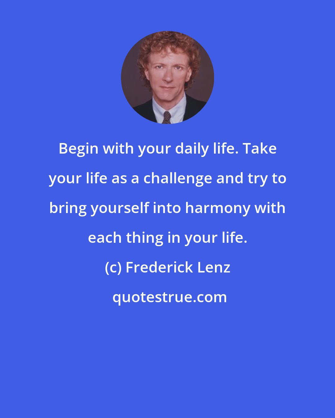 Frederick Lenz: Begin with your daily life. Take your life as a challenge and try to bring yourself into harmony with each thing in your life.