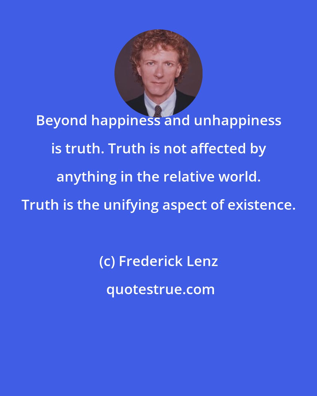 Frederick Lenz: Beyond happiness and unhappiness is truth. Truth is not affected by anything in the relative world. Truth is the unifying aspect of existence.