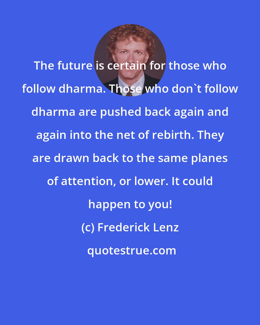 Frederick Lenz: The future is certain for those who follow dharma. Those who don't follow dharma are pushed back again and again into the net of rebirth. They are drawn back to the same planes of attention, or lower. It could happen to you!