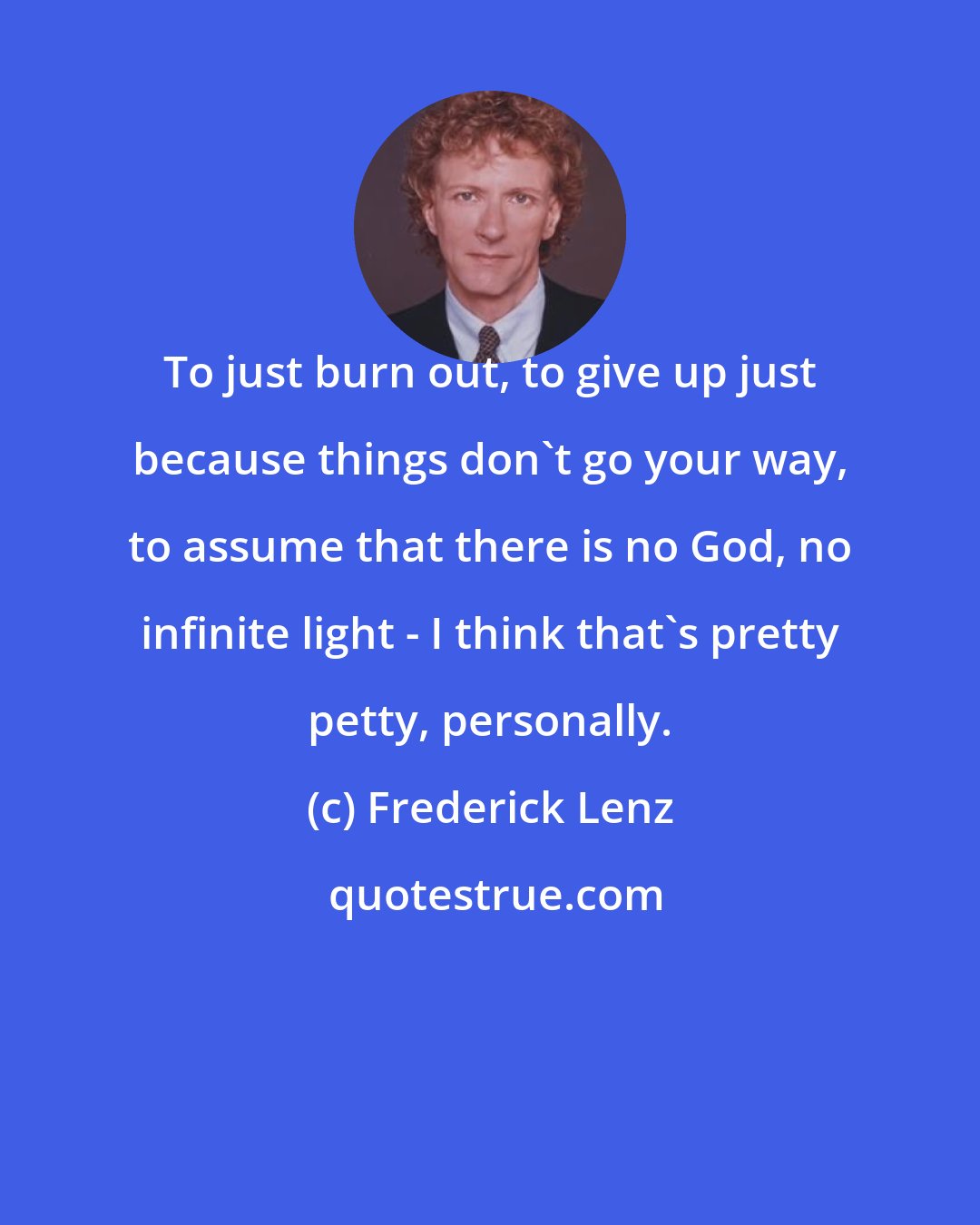 Frederick Lenz: To just burn out, to give up just because things don't go your way, to assume that there is no God, no infinite light - I think that's pretty petty, personally.