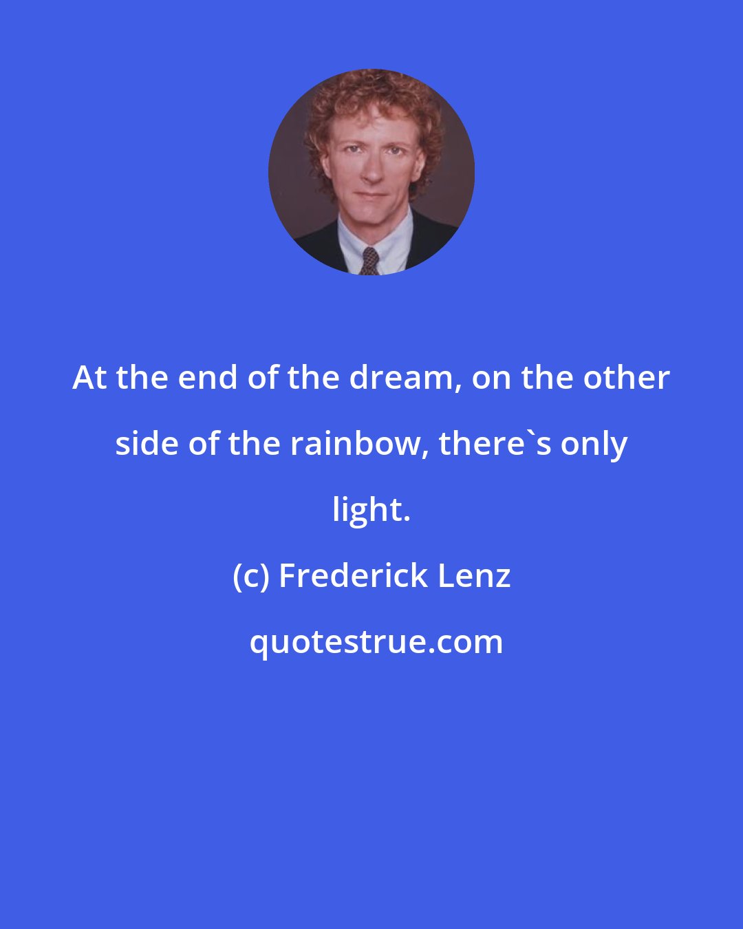 Frederick Lenz: At the end of the dream, on the other side of the rainbow, there's only light.