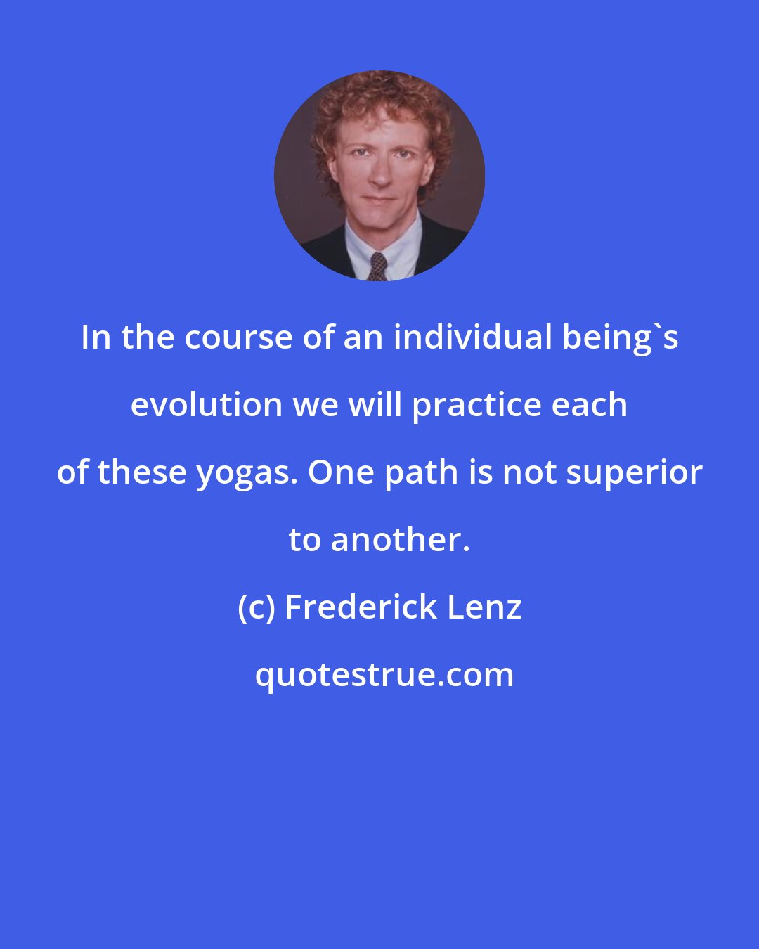 Frederick Lenz: In the course of an individual being's evolution we will practice each of these yogas. One path is not superior to another.
