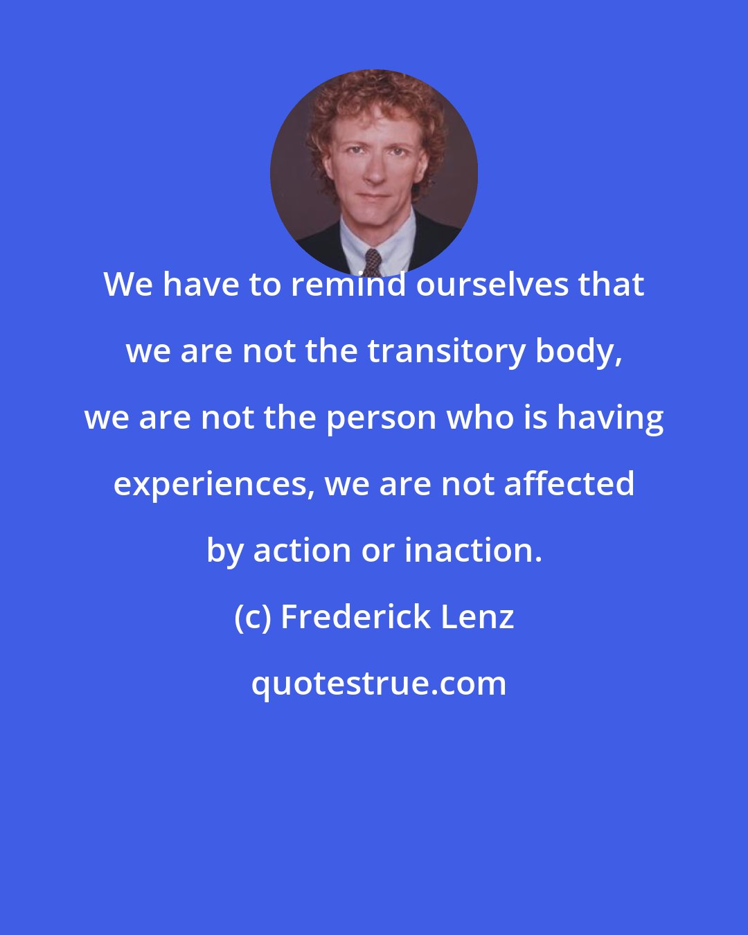 Frederick Lenz: We have to remind ourselves that we are not the transitory body, we are not the person who is having experiences, we are not affected by action or inaction.