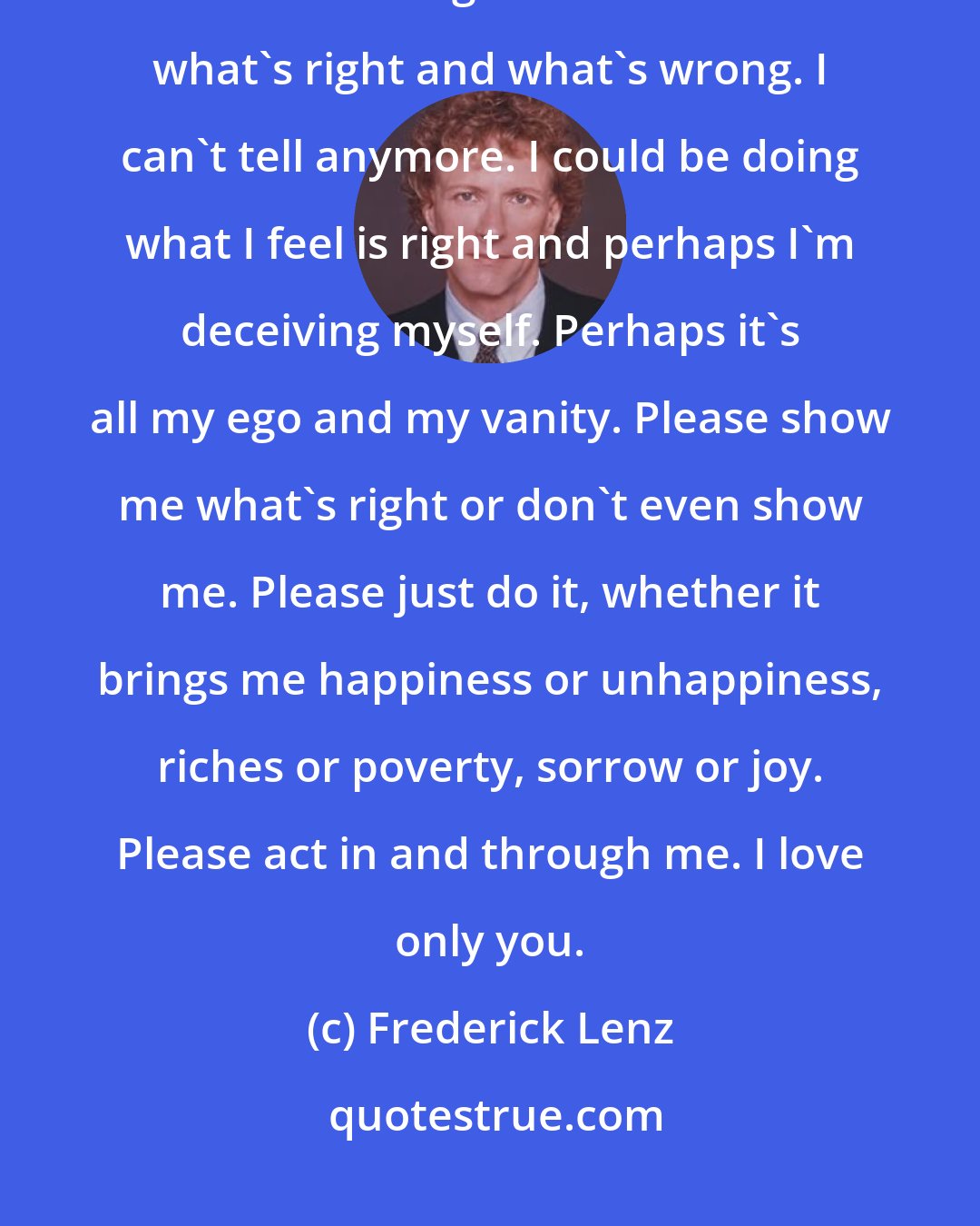 Frederick Lenz: Oh God, God, please come to me, please illumine me, please act in me and through me. I don't know what's right and what's wrong. I can't tell anymore. I could be doing what I feel is right and perhaps I'm deceiving myself. Perhaps it's all my ego and my vanity. Please show me what's right or don't even show me. Please just do it, whether it brings me happiness or unhappiness, riches or poverty, sorrow or joy. Please act in and through me. I love only you.